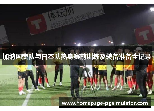 加纳国奥队与日本队热身赛前训练及装备准备全记录