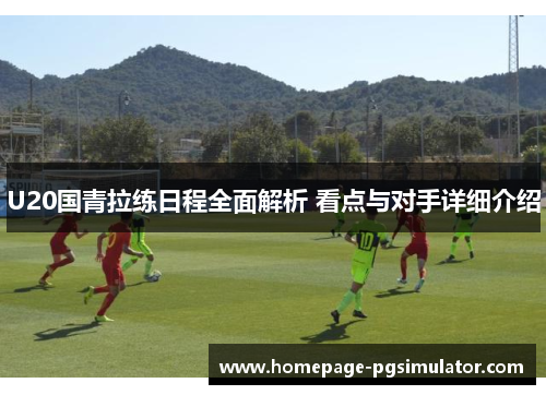 U20国青拉练日程全面解析 看点与对手详细介绍
