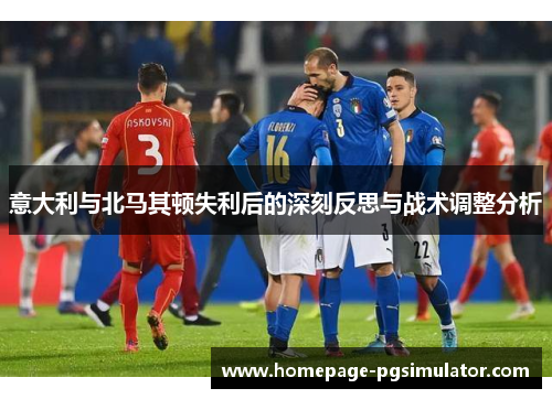意大利与北马其顿失利后的深刻反思与战术调整分析