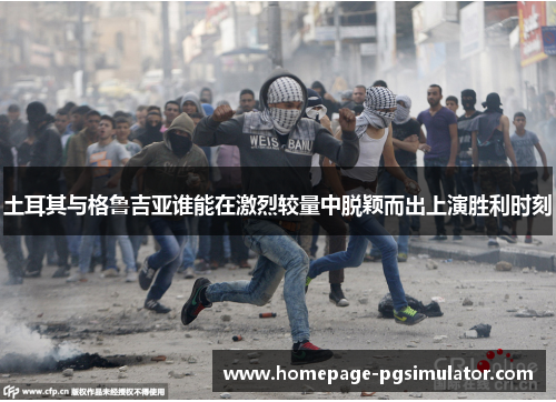 土耳其与格鲁吉亚谁能在激烈较量中脱颖而出上演胜利时刻