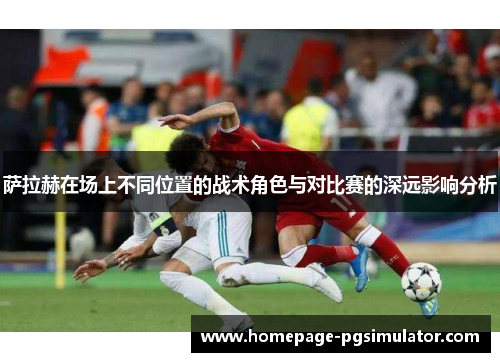 萨拉赫在场上不同位置的战术角色与对比赛的深远影响分析