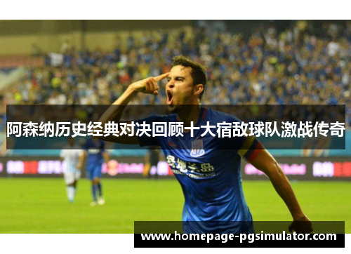 阿森纳历史经典对决回顾十大宿敌球队激战传奇