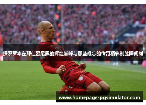 探索罗本在拜仁慕尼黑的辉煌巅峰与那些难忘的传奇精彩制胜瞬间刻