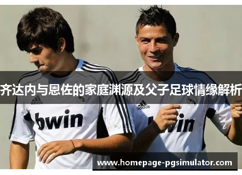 齐达内与恩佐的家庭渊源及父子足球情缘解析