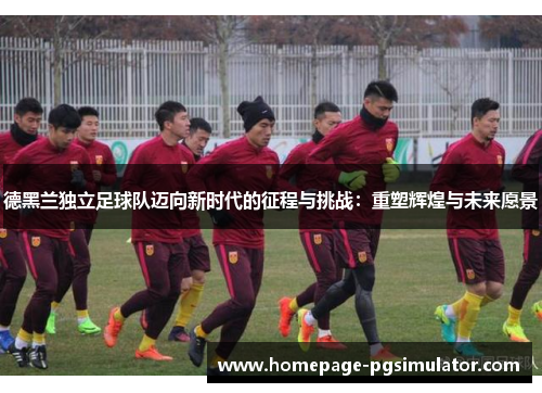 德黑兰独立足球队迈向新时代的征程与挑战:重塑辉煌与未来愿景 德黑兰独立足球队迈向新时代的征程与挑战:重塑辉煌与未来愿景