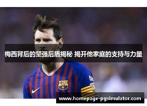 梅西背后的坚强后盾揭秘 揭开他家庭的支持与力量 梅西背后的坚强后盾揭秘 揭开他家庭的支持与力量