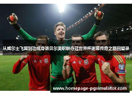 从威尔士飞翼到功成身退贝尔美职联夺冠世界杯谢幕传奇之路回望录