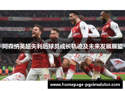 阿森纳英超失利后球员成长轨迹及未来发展展望 阿森纳英超失利后球员成长轨迹及未来发展展望