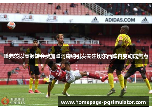 哈弗茨以高额转会费加盟阿森纳引发关注切尔西阵容变动成焦点 哈弗茨以高额转会费加盟阿森纳引发关注切尔西阵容变动成焦点